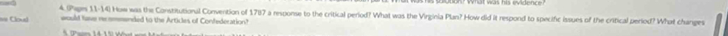 4.(Pages 11-14) How was the Constitutional Convention of 1787 a response to the critical period? What was the Virginia Plan? How did it respond to specific issues of the critical period? What changes 
a Cloud would fave recommended to the Articles of Confederation?