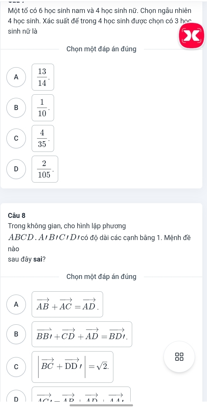 Một tổ có 6 học sinh nam và 4 học sinh nữ. Chọn ngẫu nhiên
4 học sinh. Xác suất để trong 4 học sinh được chọn có 3 học
sinh nữ là
Chọn một đáp án đúng
A  13/14 .
B  1/10 .
C  4/35 .
D  2/105 . 
Câu 8
Trong không gian, cho hình lập phương
ABCD. A'B'C'D'có độ dài các cạnh bằng 1. Mệnh đề
nào
sau đây sai?
Chọn một đáp án đúng
A vector AB+vector AC=vector AD.
B vector BBI+vector CD+vector AD=vector BDI.
C vector BC+vector DD!= |sqrt(2). 
88
D vector A∩ , -vector AD, vector A∩ , vector AA,