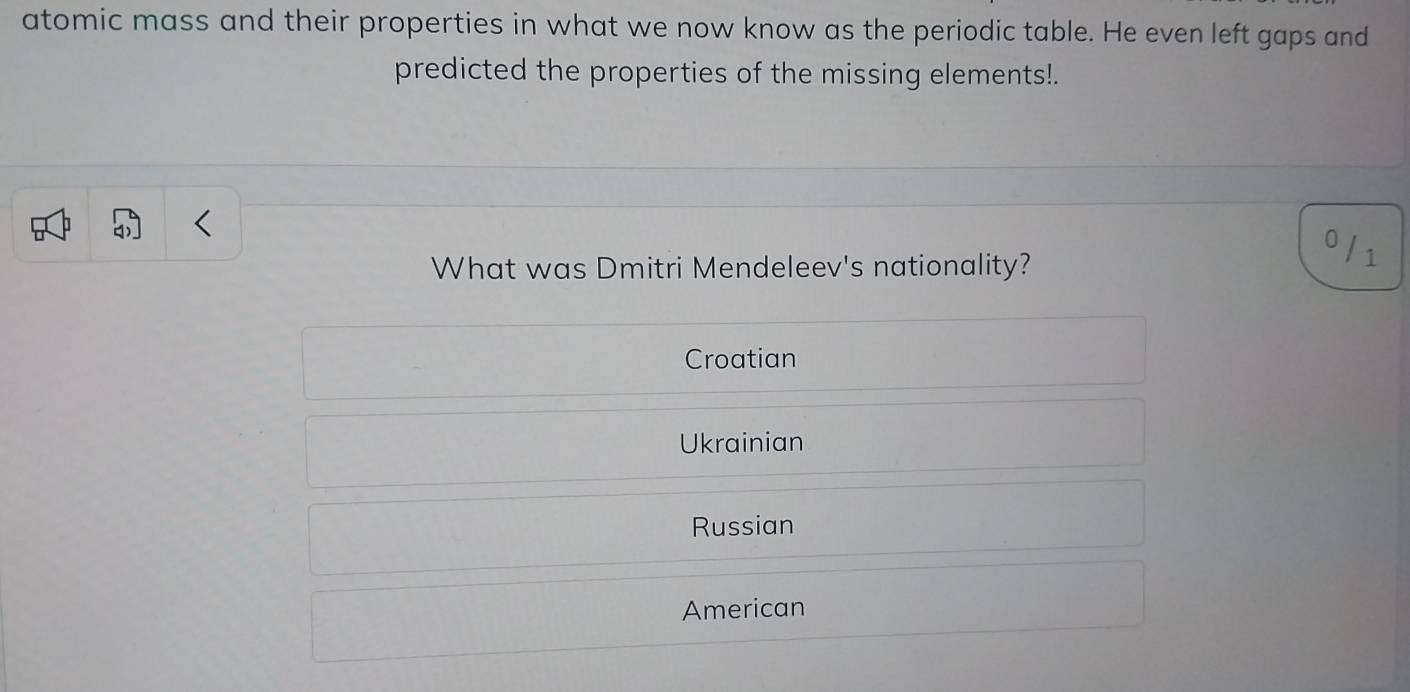 atomic mass and their properties in what we now know as the periodic table. He even left gaps and
predicted the properties of the missing elements!.
What was Dmitri Mendeleev's nationality?
0 / 1
Croatian
Ukrainian
Russian
American