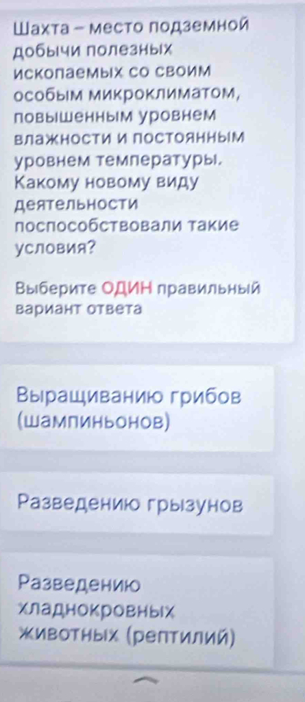 Шахта - место подземной 
Добычи полезных 
Ископаемых Со СВоим 
особым миΚроΚлиматом, 
повыΙшенным уровнем 
влажности и постоянным 
уровнем темлературы. 
Какому новому виду 
Деятельности 
посπособствовали Τакие 
уCловия? 
Βыберите ОДиΗ правильный 
Βариант ответа 
Вырациванию грибов 
(шампиньонов) 
Ρазведениюо грызунов 
Разведениюо 
хладнокровныίх 
живоΤных (рептилий)