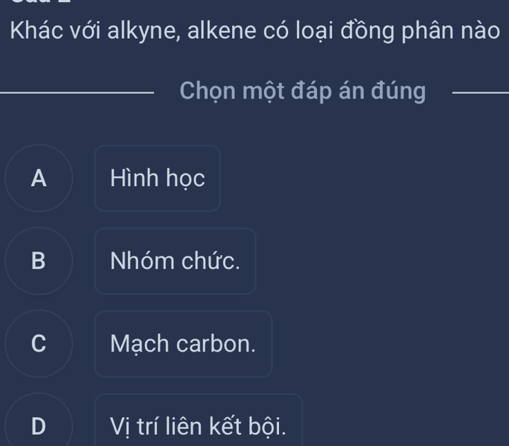 Khác với alkyne, alkene có loại đồng phân nào
Chọn một đáp án đúng_
A Hình học
B Nhóm chức.
C Mạch carbon.
D Vị trí liên kết bội.