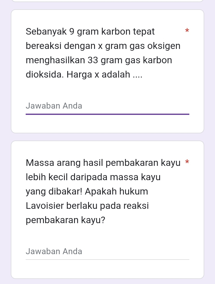 Sebanyak 9 gram karbon tepat * 
bereaksi dengan x gram gas oksigen 
menghasilkan 33 gram gas karbon 
dioksida. Harga x adalah .... 
Jawaban Anda 
Massa arang hasil pembakaran kayu * 
lebih kecil daripada massa kayu 
yang dibakar! Apakah hukum 
Lavoisier berlaku pada reaksi 
pembakaran kayu? 
Jawaban Anda