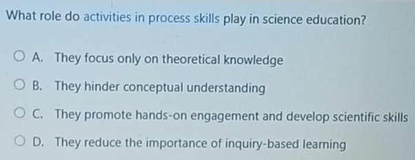 What role do activities in process skills play in science education?
A. They focus only on theoretical knowledge
B. They hinder conceptual understanding
C. They promote hands-on engagement and develop scientific skills
D. They reduce the importance of inquiry-based learning