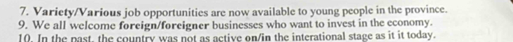 Variety/Various job opportunities are now available to young people in the province. 
9. We all welcome foreign/foreigner businesses who want to invest in the economy. 
10. In the past, the country was not as active on/in the interational stage as it it today.