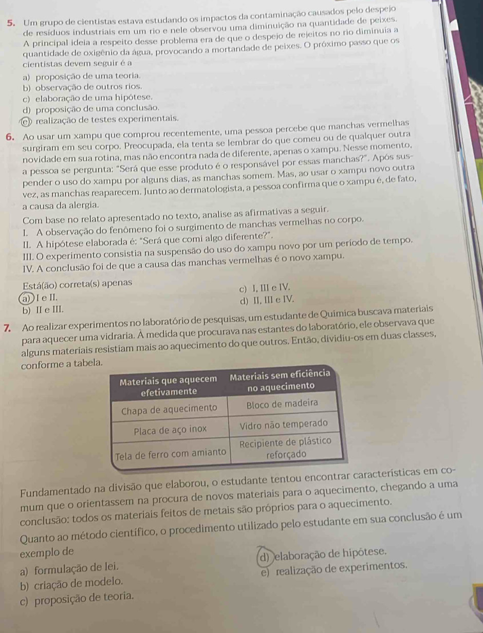 Um grupo de cientistas estava estudando os impactos da contaminação causados pelo despejo
de resíduos industriais em um rio e nele observou uma diminuição na quantidade de peixes.
A principal ideia a respeito desse problema era de que o despejo de rejeitos no rio diminuia a
quantidade de oxigênio da água, provocando a mortandade de peixes. O próximo passo que os
cientistas devem seguir é a
a) proposição de uma teoria.
b) observação de outros rios.
c) elaboração de uma hipótese.
d) proposição de uma conclusão.
realização de testes experimentais.
6. Ao usar um xampu que comprou recentemente, uma pessoa percebe que manchas vermelhas
surgiram em seu corpo. Preocupada, ela tenta se lembrar do que comeu ou de qualquer outra
novidade em sua rotina, mas não encontra nada de diferente, apenas o xampu. Nesse momento,
a pessoa se pergunta: “Será que esse produto é o responsável por essas manchas?”. Após sus-
pender o uso do xampu por alguns dias, as manchas somem. Mas, ao usar o xampu novo outra
vez, as manchas reaparecem. Junto ao dermatologista, a pessoa confirma que o xampu é, de fato,
a causa da alergia.
Com base no relato apresentado no texto, analise as afirmativas a seguir.
I. A observação do fenômeno foi o surgimento de manchas vermelhas no corpo.
II. A hipótese elaborada é: “Será que comi algo diferente?”.
III. O experimento consistia na suspensão do uso do xampu novo por um período de tempo.
IV. A conclusão foi de que a causa das manchas vermelhas é o novo xampu.
Está(ão) correta(s) apenas
a) I e I. c) I, III e IV.
b) II e III. d) II, III e IV.
7. Ao realizar experimentos no laboratório de pesquisas, um estudante de Química buscava materiais
para aquecer uma vidraria. À medida que procurava nas estantes do laboratório, ele observava que
alguns materiais resistiam mais ao aquecimento do que outros. Então, dividiu-os em duas classes,
conforme a tabe
Fundamentado na divisão que elaborou, o estudante tentou encontrar acterísticas em co-
mum que o orientassem na procura de novos materiais para o aquecimento, chegando a uma
conclusão: todos os materiais feitos de metais são próprios para o aquecimento.
Quanto ao método científico, o procedimento utilizado pelo estudante em sua conclusão é um
exemplo de
a) formulação de lei. d) elaboração de hipótese.
b) criação de modelo. e) realização de experimentos.
c) proposição de teoria.