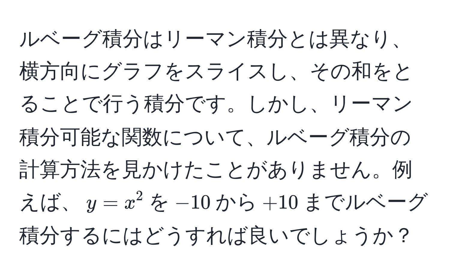 ルベーグ積分はリーマン積分とは異なり、横方向にグラフをスライスし、その和をとることで行う積分です。しかし、リーマン積分可能な関数について、ルベーグ積分の計算方法を見かけたことがありません。例えば、$y = x^2$を$-10$から$+10$までルベーグ積分するにはどうすれば良いでしょうか？