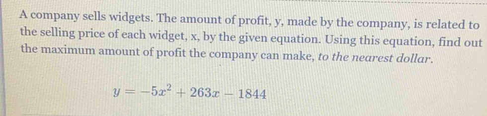 A company sells widgets. The amount of profit, y, made by the company, is related to 
the selling price of each widget, x, by the given equation. Using this equation, find out 
the maximum amount of profit the company can make, to the nearest dollar.
y=-5x^2+263x-1844