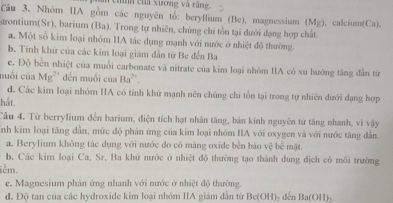 chh của xương và răng.
Câu 3. Nhóm IIA gồm các nguyên tố: beryllium (Be), magnessium (Mg), calcium(Ca),
strontium(Sr), barium (Ba). Trong tự nhiên, chúng chi tồn tại dưới dạng hợp chất.
a. Một số kim loại nhóm IIA tác dụng mạnh với nước ở nhiệt độ thường.
b. Tính khử của các kim loại giảm dần từ Be đến Ba
c. Độ bền nhiệt của muối carbonate và nitrate của kim loại nhóm IIA có xu hướng tăng dẫn từ
nuối của Mg^(2+) đến muối của Ba^(2+).
d. Các kim loại nhóm IIA có tính khử mạnh nên chúng chi tồn tại trong tự nhiên dưới dạng hợp
hất.
Câu 4. Từ berrylium đến barium, diện tích hạt nhân tăng, bán kính nguyên tử tăng nhanh, vì vậy
inh kim loại tăng dần, mức độ phản ứng của kim loại nhóm IIA với oxygen và với nước tăng dần.
a. Berylium không tác dụng với nước do có màng oxide bền bảo vệ bể mặt.
b. Các kim loại Ca, Sr, Ba khử nước ở nhiệt độ thường tạo thành dung dịch có môi trường
iềm.
c. Magnesium phản ứng nhanh với nước ở nhiệt độ thường.
đ. Độ tan của các hydroxide kim loại nhóm IIA giảm dần từ Be(OH)_2 dến Ba(OH)_2.