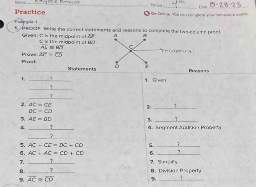 Name_ 
Period 
_Date_ 
Practice Go Online You can complete your homework online. 
Example 1 
1. PROOF Write the correct statements and reasons to complete the two-column proof. 
Given: C is the midpoint of overline AE.
C is the midpoint of overline BD
overline AE≌ overline BD
idpoint 
Prove: overline AC≌ overline CD
Proof: 
_Statements Reasons 
1. _? 1. Given 
_ 
? 
_ 
? 
2. AC=CE 2. _?
BC=CD
3. AE=BD 3. _? 
4. _4. Segment Addition Property 
_ 
? 
5. AC+CE=BC+CD 5. _? 
6. AC+AC=CD+CD 6. _? 
7. _7 7、 Simplify. 
8. _? 8. Division Property 
9. overline AC≌ overline CD 9. _?