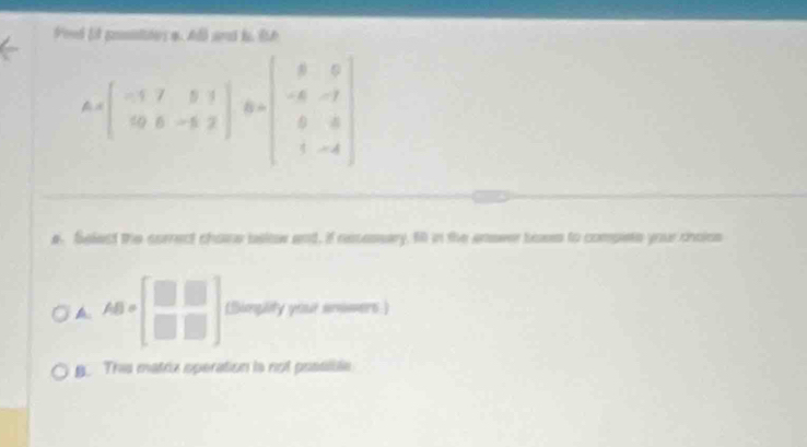 Pond E posnides a. Al and l. 8A
A=beginbmatrix -1&7&5&1 0&5&-5&2endbmatrix B=beginbmatrix 8&0 -6&-7 0&8 1&-4endbmatrix
e. Select the correct chone bslow and, if resessary. fill in the enower boss to compete your cholss
A AB=beginbmatrix □ &□  □ &□ endbmatrix (Simplity your anowers)
B. This matrix operation is not possibte