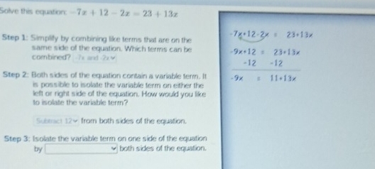 Solve this equation: -7x+12-2x=23+13x
Step 1: Simplify by combining like terms that are on the
-7x+12-2x=23+13x
same side of the equation. Which terms can be 
combined? 7s and 2
Step 2: Both sides of the equation contain a variable term. It beginarrayr -9x+12=23+13x -12-12 hline -9x+11+13xendarray
is possible to isolate the variable term on either the 
left or right side of the equation. How would you like 
to isolate the variable term? 
Submct 12× from both sides of the equation. 
Step 3: Isolate the variable term on one side of the equation 
by _  both sides of the equation.