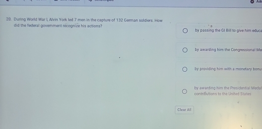 Ad
20. During World War I, Alvin York led 7 men in the capture of 132 German soldiers. How
did the federal government recognize his actions? by passing the GI Bill to give him educ
by awarding him the Congressional Me
by providing him with a monetary bonu.
by awarding him the Presidential Medal
contributions to the United States
Clear All