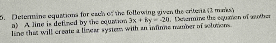 Determine equations for each of the following given the criteria (2 marks) 
a) A line is defined by the equation 3x+8y=-20. Determine the equation of another 
line that will create a linear system with an infinite number of solutions.