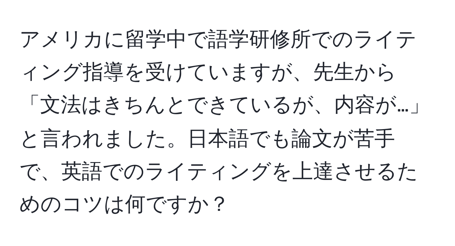 アメリカに留学中で語学研修所でのライティング指導を受けていますが、先生から「文法はきちんとできているが、内容が…」と言われました。日本語でも論文が苦手で、英語でのライティングを上達させるためのコツは何ですか？