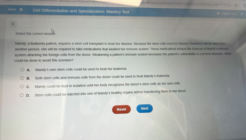 com/ass essments-delivery/ua/mt/launch/48529564/855 y9mMS5hcHAuZWRtZW50dW0uY29tL2xYXJuZXitdWievc2Vjb25kYX15L
Next Cell Differentiation and Specialization: Mastery Test Submit Test
3
Select the correct answer.
Mandy, a leukemia patient, requires a stem cell transplant to treat her disease. Because the stem cells used for Mandy's treatment will be taken from
another person, she will be required to take medications that weaken her immune system. These medications reduce the chances of Mandy's immune
system attacking the foreign cells from the donor. Weakening a patient's immune system increases the patient's vulnerability to common illnesses. What
could be done to avoid this scenario?
A. Mandy's own stem cells could be used to treat her leukemia.
B. Both stem cells and immune cells from the donor could be used to treat Mandy's leukemia.
C. Mandy could be kept in isolation until her body recognizes the donor's stem cells as her own cells.
D. Stem cells could be injected into one of Mandy's healthy organs before transferring them to her blood.
Reset Next