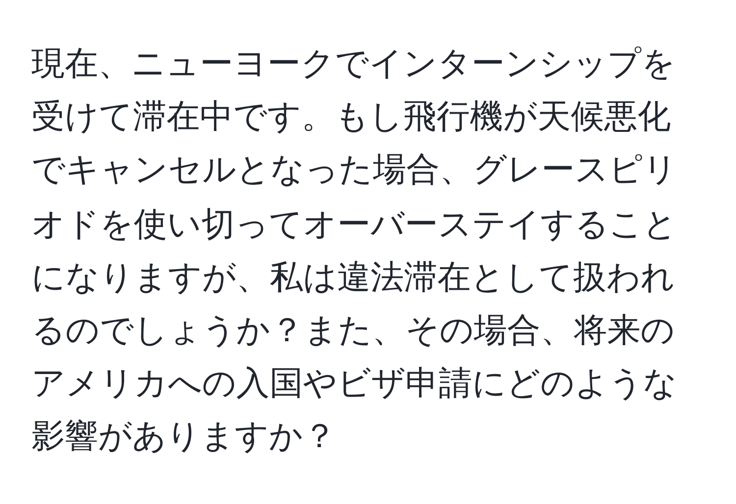 現在、ニューヨークでインターンシップを受けて滞在中です。もし飛行機が天候悪化でキャンセルとなった場合、グレースピリオドを使い切ってオーバーステイすることになりますが、私は違法滞在として扱われるのでしょうか？また、その場合、将来のアメリカへの入国やビザ申請にどのような影響がありますか？