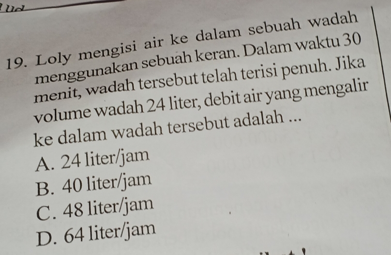 Loly mengisi air ke dalam sebuah wadah
menggunakan sebuah keran. Dalam waktu 30
menit, wadah tersebut telah terisi penuh. Jika
volume wadah 24 liter, debit air yang mengalir
ke dalam wadah tersebut adalah ...
A. 24 liter/jam
B. 40 liter/jam
C. 48 liter/jam
D. 64 liter/jam