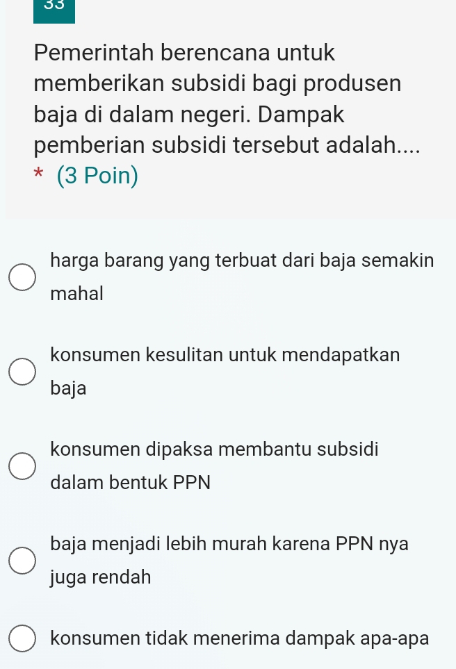 Pemerintah berencana untuk
memberikan subsidi bagi produsen
baja di dalam negeri. Dampak
pemberian subsidi tersebut adalah....
* (3 Poin)
harga barang yang terbuat dari baja semakin
mahal
konsumen kesulitan untuk mendapatkan
baja
konsumen dipaksa membantu subsidi
dalam bentuk PPN
baja menjadi lebih murah karena PPN nya
juga rendah
konsumen tidak menerima dampak apa-apa