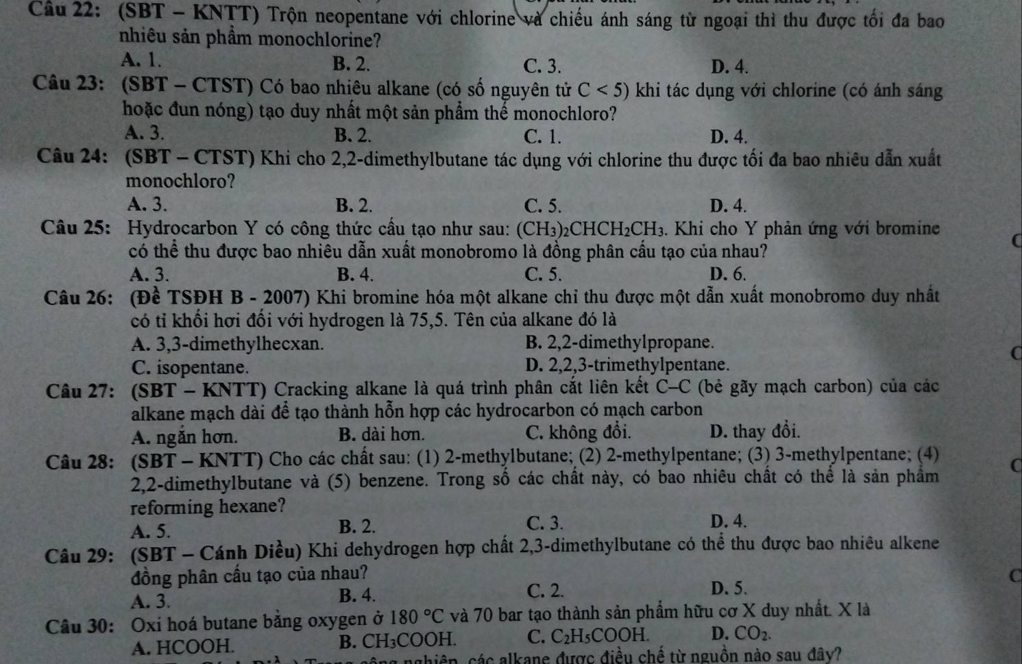 (SBT - KNTT) Trộn neopentane với chlorine và chiếu ánh sáng từ ngoại thì thu được tối đa bao
nhiêu sản phầm monochlorine?
A. 1. B. 2. C. 3. D. 4.
Câu 23: (SBT - CTST) Có bao nhiêu alkane (có số nguyên tử C<5) khi tác dụng với chlorine (có ánh sáng
hoặc đun nóng) tạo duy nhất một sản phẩm thế monochloro?
A. 3. B. 2. C. 1. D. 4.
Câu 24: (SBT - CTST) Khi cho 2,2-dimethylbutane tác dụng với chlorine thu được tối đa bao nhiêu dẫn xuất
monochloro?
A. 3. B. 2. C. 5. D. 4.
Câu 25: Hydrocarbon Y có công thức cầu tạo như sau: (6 CH_3 _2CHCH_2CH_3. Khi cho Y phản ứng với bromine C
có thể thu được bao nhiêu dẫn xuất monobromo là đồng phân cầu tạo của nhau?
A. 3. B. 4. C. 5. D. 6.
Câu 26: (Đề TSĐH B - 2007) Khi bromine hóa một alkane chỉ thu được một dẫn xuất monobromo duy nhất
có tỉ khối hơi đổi với hydrogen là 75,5. Tên của alkane đó là
A. 3,3-dimethylhecxan. B. 2,2-dimethylpropane.
a
C. isopentane. D. 2,2,3-trimethylpentane.
Câu 27: (SBT - KNTT) Cracking alkane là quá trình phân cắt liên kết C-C (bẻ gãy mạch carbon) của các
alkane mạch dài để tạo thành hỗn hợp các hydrocarbon có mạch carbon
A. ngăn hơn. B. dài hơn. C. không đổi. D. thay đổi.
Câu 28: (SBT - KNTT) Cho các chất sau: (1) 2-methylbutane; (2) 2-methylpentane; (3) 3-methylpentane; (4)
2,2-dimethylbutane và (5) benzene. Trong số các chất này, có bao nhiêu chất có thể là sản phẩm
reforming hexane?
B. 2. C. 3.
A. 5. D. 4.
Câu 29: (SBT - Cánh Diều) Khi dehydrogen hợp chất 2,3-dimethylbutane có thể thu được bao nhiêu alkene
đồng phân cấu tạo của nhau?
C. 2. D. 5.
A. 3. B. 4. C
Câu 30: Oxi hoá butane bằng oxygen ở 180°C và 70 bar tạo thành sản phẩm hữu cơ X duy nhất. X là
A. HCOOH. B. CH₃COOH. C. C_2H_5COOH. D. CO_2.
nghiên, các alkane được điều chế từ nguồn nào sau đây?