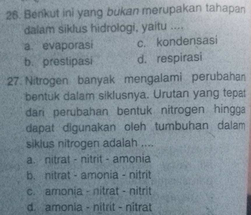 Benkut ini yang bukan merupakan tahapan
dalam siklus hidrologi, yaitu ....
a. evaporasi c. kondensasi
b. prestipasi d. respirasi
27. Nitrogen banyak mengalami perubahan
bentuk dalam siklusnya. Urutan yang tepat
dari perubahan bentuk nitrogen hingga
dapat digunakan oleh tumbuhan dalam 
siklus nitrogen adalah ....
a. nitrat - nitrit - amonia
b. nitrat - amonia - nitrit
c. amonia - nitrat - nitrit
d. amonia - nitrit - nitrat