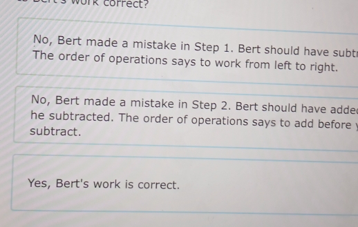 work correct?
No, Bert made a mistake in Step 1. Bert should have subt
The order of operations says to work from left to right.
No, Bert made a mistake in Step 2. Bert should have adde
he subtracted. The order of operations says to add before y
subtract.
Yes, Bert's work is correct.