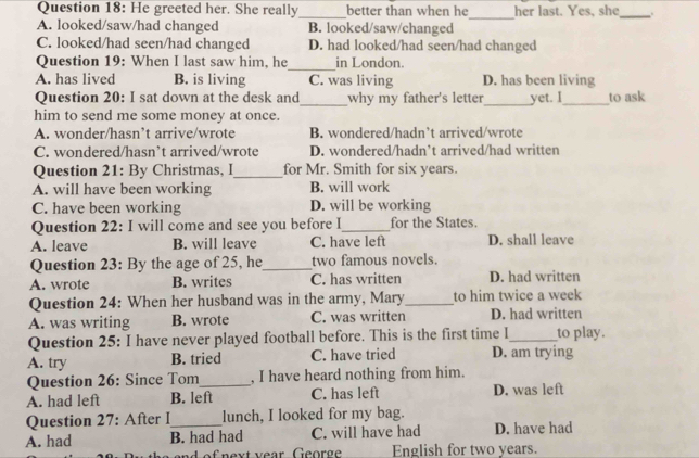 He greeted her. She really better than when he her last. Yes, she .
_
_
_
A. looked/saw/had changed B. looked/saw/changed
C. looked/had seen/had changed D. had looked/had seen/had changed
Question 19: When I last saw him, he_ in London.
A. has lived B. is living C. was living D. has been living
Question 20: I sat down at the desk and_ why my father's letter_ yet. I _to ask
him to send me some money at once.
A. wonder/hasn’t arrive/wrote B. wondered/hadn’t arrived/wrote
C. wondered/hasn’t arrived/wrote D. wondered/hadn’t arrived/had written
Question 21: By Christmas, I_ for Mr. Smith for six years.
A. will have been working B. will work
C. have been working D. will be working
Question 22: I will come and see you before I_ for the States.
A. leave B. will leave C. have left D. shall leave
Question 23: By the age of 25, he_ two famous novels.
A. wrote B. writes C. has written D. had written
Question 24: When her husband was in the army, Mary_ to him twice a week
A. was writing B. wrote C. was written D. had written
Question 25: I have never played football before. This is the first time I_ to play.
A. try B. tried C. have tried D. am trying
Question 26: Since Tom_ , I have heard nothing from him.
A. had left B. left C. has left D. was left
Question 27: After I lunch, I looked for my bag.
A. had B. had had C. will have had D. have had
an d o f next vear George English for two years.