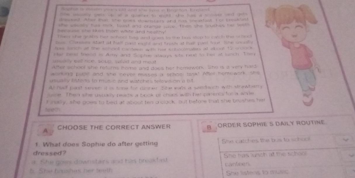 Soptse is elesen yuars old and she lives in Eeghtor England
She usuaally gets up at a quarter to eight, she has a snower and gets
dreased. After that, she goes downstairs and hus breakfast. F or breakfast
she ucally has milk, toast and orange juice. Then she brushes her leeth
because she likes them white and healthy !
Then she grabs her school bag and goes to the bus stop to catch the school
bus. Classes start at half past eight and tnish at hall past four. She usually
fos aunch at the school canteen with her schoolmates at about 12 o'clock.
Har bear friend is Amy and Sophie always sits next to her at lunch. They
usually eat rice, soup, salad and meat
Affer school she returns home and does her hemework. She is a very hard
working pupil and she never misses a school task! After homework, she
usually listens to music and watches television a bit .
At half past seven it is time for dinner. She eats a sandwich with strawbarry
juice. Then she usually reads a book or chats with her parents for a while
Finally, she goes to bed at about ten o clock, but before that she brushes her
teeth
A CHOOSE THE CORRECT ANSWER B ORDER SOPHIE S DAILY ROUTINE.
1. What does Sophie do after getting She catches the bus to school
dressed?
a. She goes downstairs and has breakfast She has lunch at the schoo
b. She brishas her teeth canteen.
She listens to music