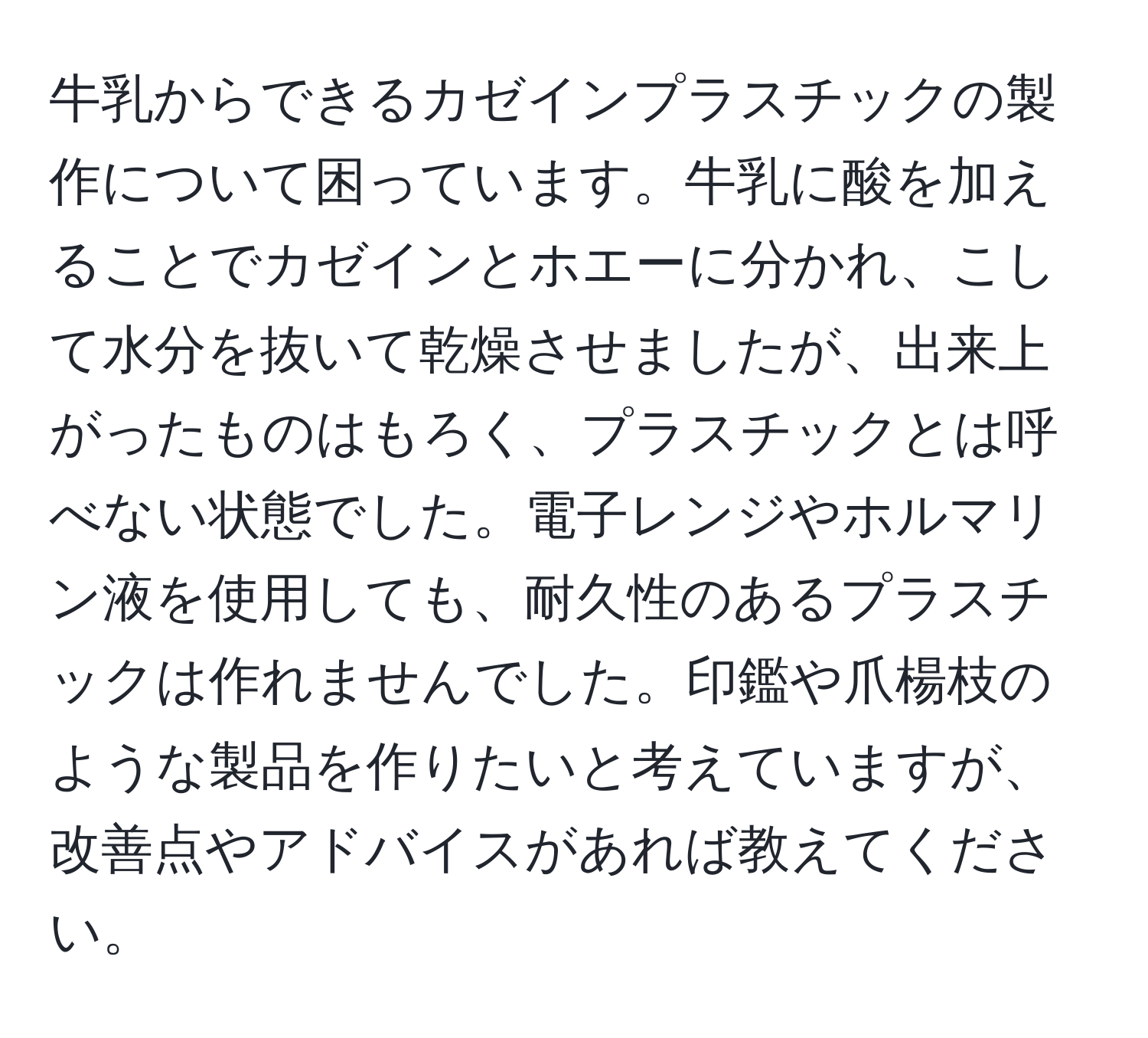 牛乳からできるカゼインプラスチックの製作について困っています。牛乳に酸を加えることでカゼインとホエーに分かれ、こして水分を抜いて乾燥させましたが、出来上がったものはもろく、プラスチックとは呼べない状態でした。電子レンジやホルマリン液を使用しても、耐久性のあるプラスチックは作れませんでした。印鑑や爪楊枝のような製品を作りたいと考えていますが、改善点やアドバイスがあれば教えてください。