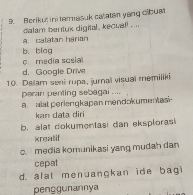 Berikut ini termasuk catatan yang dibuat
dalam bentuk digital, kecuali ....
a. catatan harian
b，blog
c. media sosial
d. Google Drive
10. Dalam seni rupa, jurnal visual memiliki
peran penting sebagai ....
a. alat perlengkapan mendokumentasi-
kan data diri
b. alat dokumentasi dan eksplorasi
kreatif
c. media komunikasi yang mudah dan
cepat
d. alat menuangkan ide bagi
penggunannya