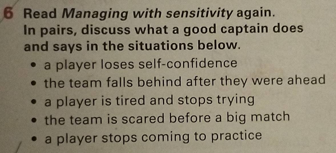 Read Managing with sensitivity again.
In pairs, discuss what a good captain does
and says in the situations below.
a player loses self-confidence
the team falls behind after they were ahead
a player is tired and stops trying
the team is scared before a big match
a player stops coming to practice