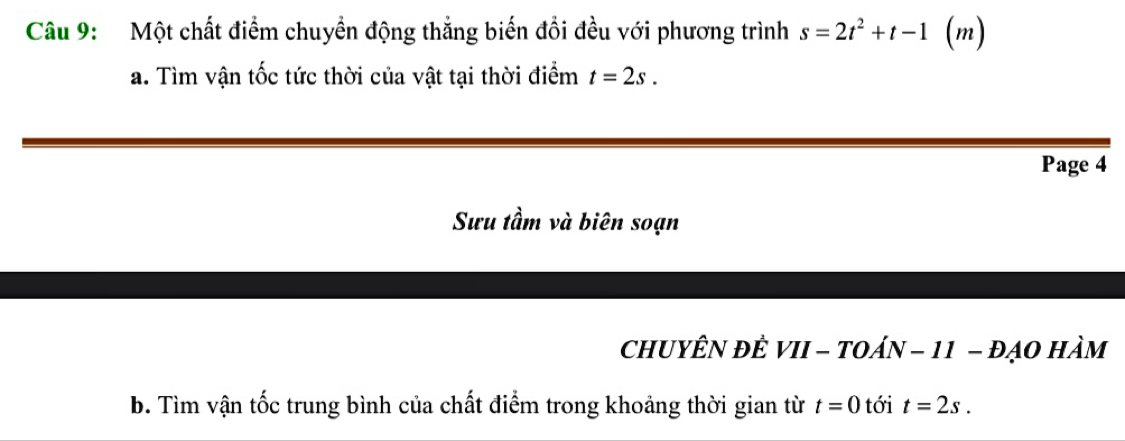 Một chất điểm chuyền động thắng biến đổi đều với phương trình s=2t^2+t-1 (m) 
a. Tìm vận tốc tức thời của vật tại thời điểm t=2s. 
Page 4 
Sưu tầm và biên soạn 
CHUYÊN ĐÊ VII - TOáN - 11 - đẠO Hàm 
b. Tìm vận tốc trung bình của chất điểm trong khoảng thời gian từ t=0 tới t=2s.