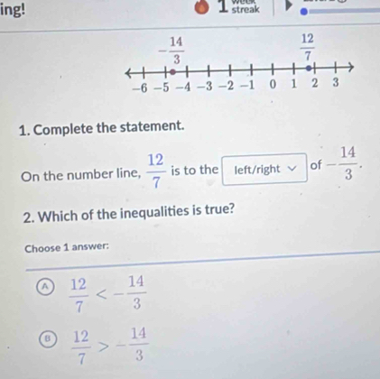 ing! streak
1. Complete the statement.
On the number line,  12/7  is to the left/right of - 14/3 .
2. Which of the inequalities is true?
Choose 1 answer:
a  12/7 <- 14/3 
 12/7 >- 14/3 