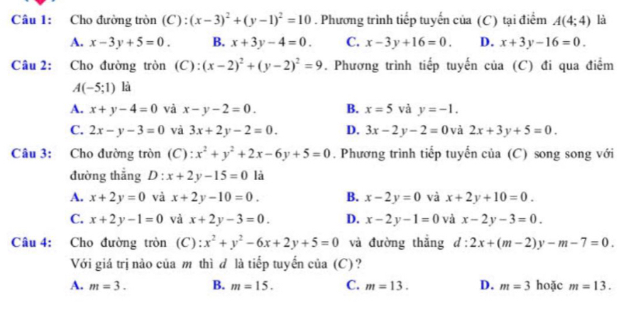 Cho đường tròn (C) : (x-3)^2+(y-1)^2=10. Phương trình tiếp tuyến của (C) tại điểm A(4;4) là
A. x-3y+5=0. B. x+3y-4=0. C. x-3y+16=0. D. x+3y-16=0.
Câu 2: Cho đường tròn (C): (x-2)^2+(y-2)^2=9. Phương trình tiếp tuyến của (C) đi qua điểm
A(-5;1) là
A. x+y-4=0 và x-y-2=0. B. x=5 và y=-1.
C. 2x-y-3=0 và 3x+2y-2=0. D. 3x-2y-2=0 và 2x+3y+5=0.
Câu 3: Cho đường tròn (C): x^2+y^2+2x-6y+5=0. Phương trình tiếp tuyến của (C) song song với
đường thắng D : x+2y-15=0 là
A. x+2y=0 và x+2y-10=0. B. x-2y=0 và x+2y+10=0.
C. x+2y-1=0 và x+2y-3=0. D. x-2y-1=0 và x-2y-3=0.
Câu 4: Cho đường tròn (C): x^2+y^2-6x+2y+5=0 và đường thắng d:2x+(m-2)y-m-7=0.
Với giá trị nào của m thì đ là tiếp tuyến của (C)?
A. m=3. B. m=15. C. m=13. D. m=3 hoặc m=13.