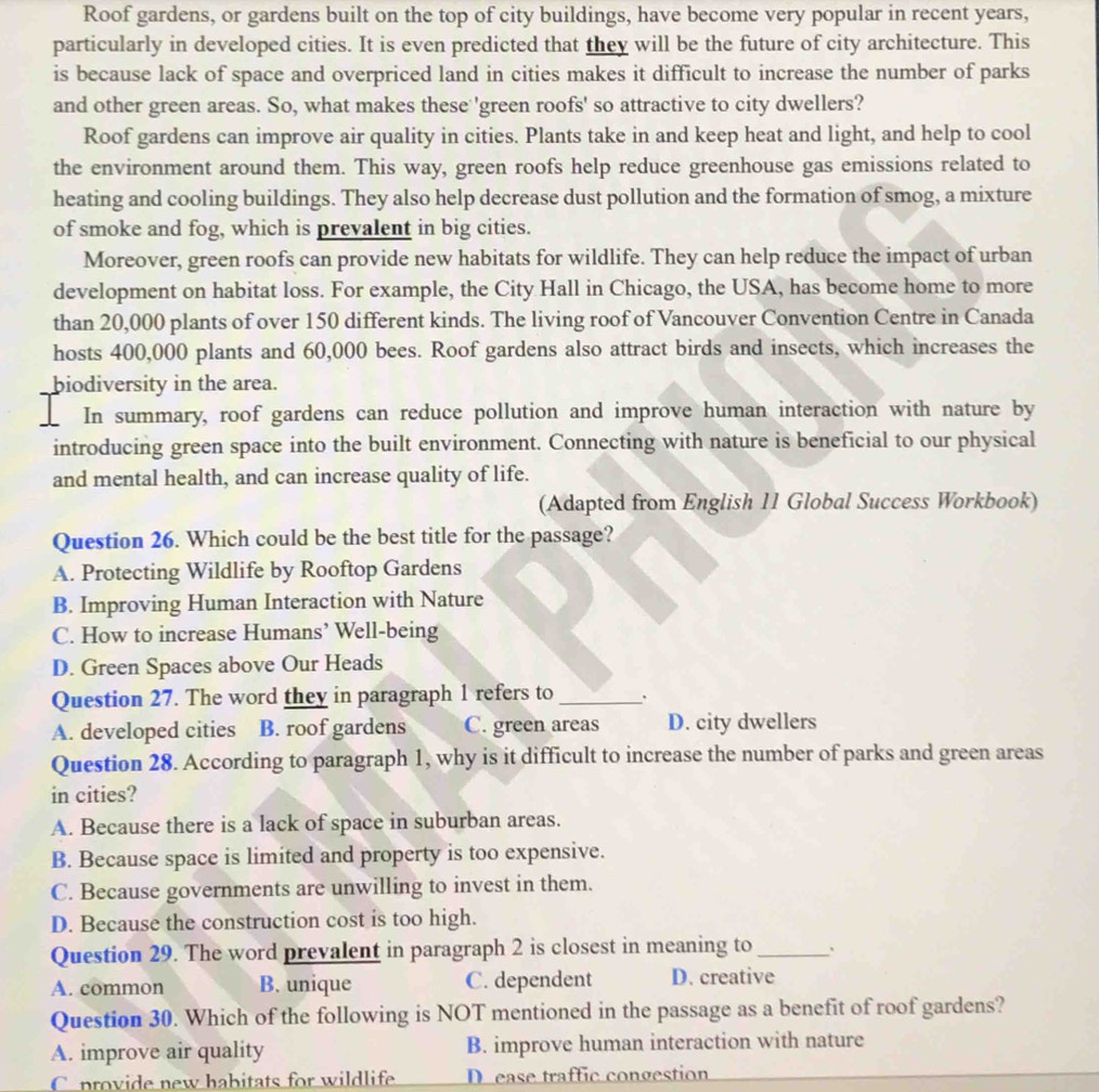 Roof gardens, or gardens built on the top of city buildings, have become very popular in recent years,
particularly in developed cities. It is even predicted that they will be the future of city architecture. This
is because lack of space and overpriced land in cities makes it difficult to increase the number of parks
and other green areas. So, what makes these 'green roofs' so attractive to city dwellers?
Roof gardens can improve air quality in cities. Plants take in and keep heat and light, and help to cool
the environment around them. This way, green roofs help reduce greenhouse gas emissions related to
heating and cooling buildings. They also help decrease dust pollution and the formation of smog, a mixture
of smoke and fog, which is prevalent in big cities.
Moreover, green roofs can provide new habitats for wildlife. They can help reduce the impact of urban
development on habitat loss. For example, the City Hall in Chicago, the USA, has become home to more
than 20,000 plants of over 150 different kinds. The living roof of Vancouver Convention Centre in Canada
hosts 400,000 plants and 60,000 bees. Roof gardens also attract birds and insects, which increases the
biodiversity in the area.
In summary, roof gardens can reduce pollution and improve human interaction with nature by
introducing green space into the built environment. Connecting with nature is beneficial to our physical
and mental health, and can increase quality of life.
(Adapted from English 11 Global Success Workbook)
Question 26. Which could be the best title for the passage?
A. Protecting Wildlife by Rooftop Gardens
B. Improving Human Interaction with Nature
C. How to increase Humans’ Well-being
D. Green Spaces above Our Heads
Question 27. The word they in paragraph 1 refers to_
A. developed cities B. roof gardens C. green areas D. city dwellers
Question 28. According to paragraph 1, why is it difficult to increase the number of parks and green areas
in cities?
A. Because there is a lack of space in suburban areas.
B. Because space is limited and property is too expensive.
C. Because governments are unwilling to invest in them.
D. Because the construction cost is too high.
Question 29. The word prevalent in paragraph 2 is closest in meaning to_
A. common B. unique C. dependent D. creative
Question 30. Which of the following is NOT mentioned in the passage as a benefit of roof gardens?
A. improve air quality B. improve human interaction with nature
C provide new habitats for wildlife D ease traffic congestion