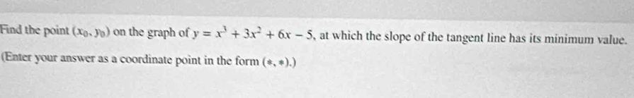 Find the point (x_0,y_0) on the graph of y=x^3+3x^2+6x-5 , at which the slope of the tangent line has its minimum value.
(Enter your answer as a coordinate point in the form (ast ,ast ).)