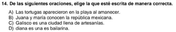 De las siguientes oraciones, elige la que esté escrita de manera correcta.
A) Las tortugas aparecieron en la playa al amanecer.
B) Juana y maría conocen la república mexicana.
C) Galisco es una ciudad Ilena de artesanías.
D) diana es una es bailarina.