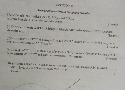 SECTION II 
Answer all questions in the spaces provided. 
17. A triangle has vertices A(1,2), B(7,2) , and C(5,4). 
(a)Draw triangle ABC on the Cartesian plane. (1mark) 
(b) Construct triangle A'B'C' the image of triangle ABC under rotation of 
about the origin. 90° clockwise (3marks) 
(c)Draw triangle A''B''C'' , the image of triangle A'B'C' under a reflection in the liney y=x, 
state the coordinates of A'', B'' and C''
(3marks) 
(d) Triangle A''''B'''C''' is the image of triangle A''B''C'' under reflection in the line y=0. 
Draw triangle A''''B'''C'' ' and state the coordinates of its vertices. (3marks) 
18. (a) Using a ruler and a pair of compasses only ,construct triangle ABC in which
AB=5cm, BC=5.9cm and angle BAC=45°
4marks)