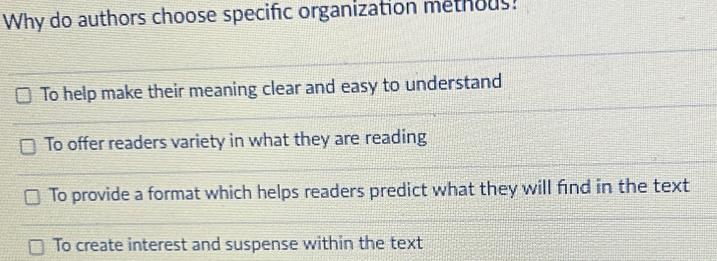 Why do authors choose specific organization methous?
To help make their meaning clear and easy to understand
To offer readers variety in what they are reading
To provide a format which helps readers predict what they will find in the text
To create interest and suspense within the text