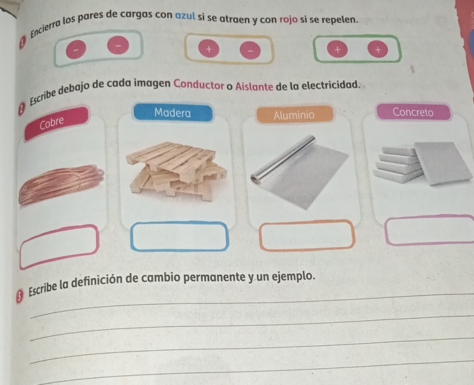 Encierra los pares de cargas con azul si se atraen y con rojo si se repelen. 
+ 
+ + 
Escribe debajo de cada imagen Conductor o Aislante de la electricidad. 
Madera Aluminio Concreto 
Cobre 
_ 
Escribe la definición de cambio permanente y un ejemplo. 
_ 
_ 
_