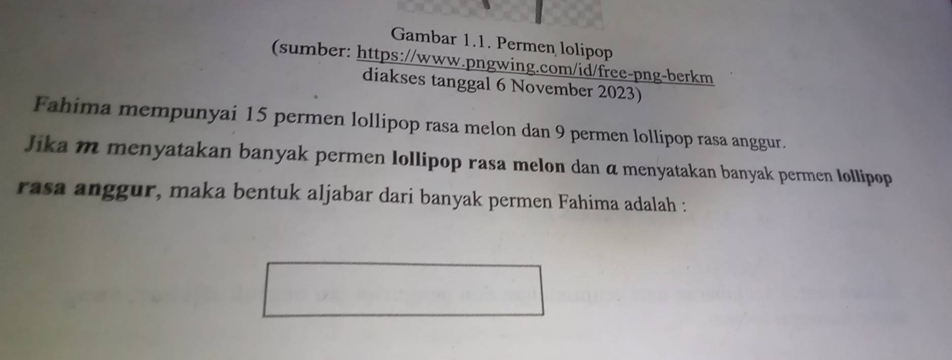 Gambar 1.1. Permen lolipop 
(sumber: https://www.pngwing.com/id/free-png-berkm 
diakses tanggal 6 November 2023) 
Fahima mempunyai 15 permen lollipop rasa melon dan 9 permen lollipop rasa anggur. 
Jika m menyatakan banyak permen lollipop rasa melon dan α menyatakan banyak permen lollipop 
rasa anggur, maka bentuk aljabar dari banyak permen Fahima adalah :