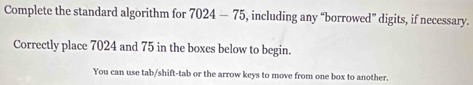 Complete the standard algorithm for 7024-75 , including any “borrowed” digits, if necessary. 
Correctly place 7024 and 75 in the boxes below to begin. 
You can use tab/shift-tab or the arrow keys to move from one box to another.