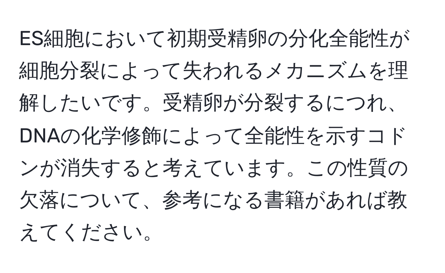 ES細胞において初期受精卵の分化全能性が細胞分裂によって失われるメカニズムを理解したいです。受精卵が分裂するにつれ、DNAの化学修飾によって全能性を示すコドンが消失すると考えています。この性質の欠落について、参考になる書籍があれば教えてください。