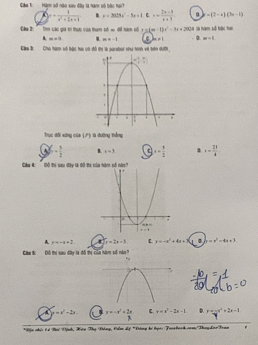 Câa 1: Hàm số nào sau đây là năm số bậc hai?
A y= 1/x^2+2x+1  B. y=2025x^2-5x+1 . C. v= (2x-1)/x+3 . D. y° =(2-x)(3x-1)
Câu 2:'''  Tim các gia trí thực của tham số xr để hàm số y=(m-1)s^2-3x+2024 là hàm số bậc hai
A. m!= 0. B. m=-1 bn!= 1 D. m=1
Câu 3: Cho hàm số bậc hai có đô thị là parabol như hình về bên dưới
Trục đối xứng của (P) là đường thắng
a v= 5/2  B. x=3. C x= 5/2  D. x= 21/4 .
Cầu 4: Đồ thi sau đây là đô thị của hàm số nào?
A. y=-x+2. B. y=2x-3. C. y=-x^2+4x+3 0. y=x^2-4x+3.
Câu 5: Đồ thị sau đây là đồ thị của hàm số não?
y=x^2-2x. B y=-x^2+2x C. y=x^2-2x-1. D. y=-x^2+2x-1.
*Địa chỉ: 14 Bài Vịnh, Hòa Thọ Đông, Cẩm Lệ *Đăng ki học: Faerbook.com/ThayLorToan 1