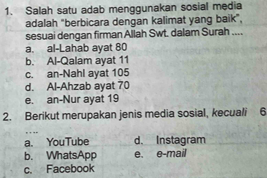 Salah satu adab menggunakan sosial media
adalah “berbicara dengan kalimat yang baik”,
sesuai dengan firman Allah Swt. dalam Surah ....
a. al-Lahab ayat 80
b. Al-Qalam ayat 11
c. an-Nahl ayat 105
d. Al-Ahzab ayat 70
e. an-Nur ayat 19
2. Berikut merupakan jenis media sosial, kecuali 6
…
a. YouTube d. Instagram
b. WhatsApp e. e-mail
c. Facebook