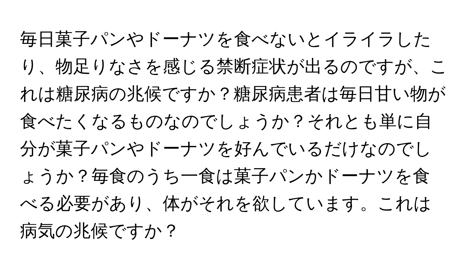 毎日菓子パンやドーナツを食べないとイライラしたり、物足りなさを感じる禁断症状が出るのですが、これは糖尿病の兆候ですか？糖尿病患者は毎日甘い物が食べたくなるものなのでしょうか？それとも単に自分が菓子パンやドーナツを好んでいるだけなのでしょうか？毎食のうち一食は菓子パンかドーナツを食べる必要があり、体がそれを欲しています。これは病気の兆候ですか？