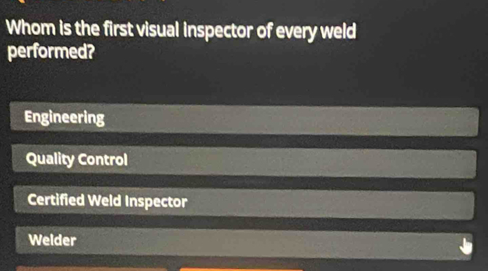 Whom is the first visual inspector of every weld
performed?
Engineering
Quality Control
Certified Weld Inspector
Welder