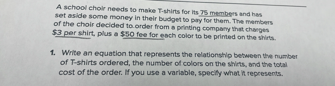 A school choir needs to make T-shirts for its 75 members and has 
set aside some money in their budget to pay for them. The members 
of the choir decided to order from a printing company that charges
$3 per shirt, plus a $50 fee for each color to be printed on the shirts. 
1. Write an equation that represents the relationship between the number 
of T-shirts ordered, the number of colors on the shirts, and the total 
cost of the order. If you use a variable, specify what it represents.