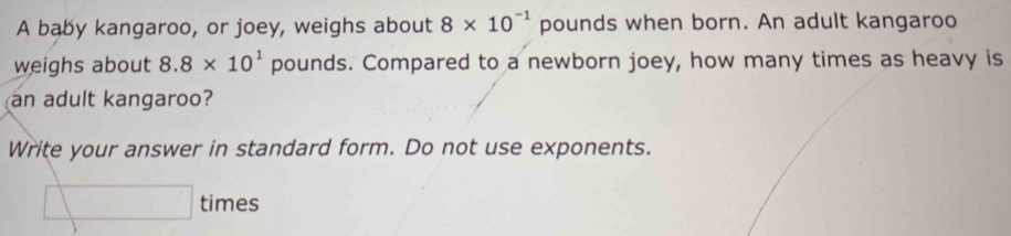 A baby kangaroo, or joey, weighs about 8* 10^(-1) pounds when born. An adult kangaroo 
weighs about 8.8* 10^1 pounds. Compared to a newborn joey, how many times as heavy is 
an adult kangaroo? 
Write your answer in standard form. Do not use exponents. 
□ times