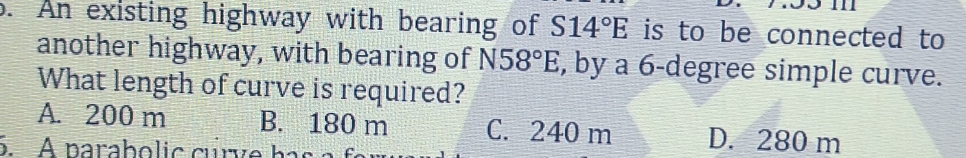 a
o. An existing highway with bearing of S14°E is to be connected to
another highway, with bearing of N58°E, , by a 6-degree simple curve.
What length of curve is required?
A. 200 m B. 180 m C. 240 m D. 280 m
5. A parabolic curve has