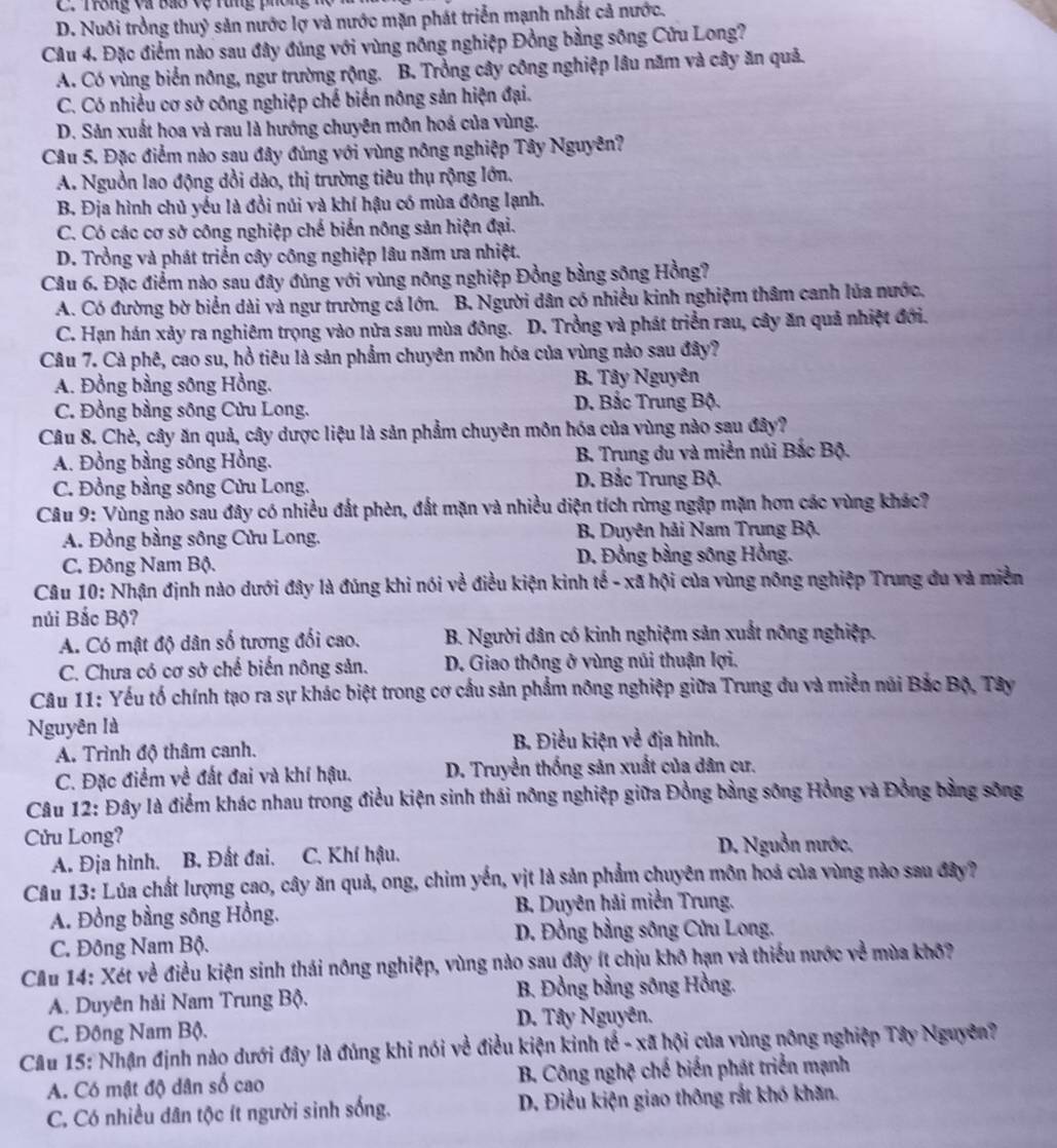 C. Trông và Bao vệ Tung phông hộ
D. Nuôi trồng thuỷ sản nước lợ và nước mặn phát triển mạnh nhất cả nước.
Câu 4. Đặc điểm nào sau đây đúng với vùng nông nghiệp Đồng bằng sông Cửu Long?
A. Có vùng biển nông, ngư trường rộng. B. Trồng cây công nghiệp lâu năm và cây ăn quả.
C. Có nhiều cơ sở công nghiệp chế biến nông sản hiện đại.
D. Sản xuất hoa và rau là hướng chuyên mồn hoá của vùng.
Câu 5. Đặc điểm nào sau đây đúng với vùng nông nghiệp Tây Nguyên?
A. Nguồn lao động dồi dào, thị trường tiêu thụ rộng lớn.
B. Địa hình chủ yếu là đồi núi và khí hậu có mùa đông lạnh.
C. Có các cơ sở công nghiệp chế biến nông sản hiện đại.
D. Trồng và phát triển cây công nghiệp lâu năm ưa nhiệt.
Câu 6. Đặc điểm nào sau đây đủng với vùng nông nghiệp Đồng bằng sông Hồng?
A. Có đường bờ biển dài và ngư trường cá lớn. B. Người dân có nhiều kinh nghiệm thâm canh lủa nước.
C. Hạn hán xảy ra nghiêm trọng vào nửa sau mùa đông. D. Trồng và phát triển rau, cây ăn quả nhiệt đới.
Câu 7. Cà phê, cao su, hồ tiêu là sản phẩm chuyên môn hóa của vùng nào sau đây?
A. Đồng bằng sông Hồng. B. Tây Nguyên
C. Đồng bằng sông Cửu Long. D. Bắc Trung Bộ.
Câu 8. Chè, cây ăn quả, cây dược liệu là sản phẩm chuyên môn hóa của vùng nào sau đây?
A. Đồng bằng sông Hồng. B. Trung du và miền núi Bắc Bộ.
C. Đồng bằng sông Cửu Long. D. Bắc Trung Bộ.
Câu 9: Vùng nào sau đây có nhiều đất phèn, đất mặn và nhiều diện tích rừng ngập mặn hơn các vùng khác?
A. Đồng bằng sông Cửu Long. B Duyên hải Nam Trung Bộ.
C. Đông Nam Bộ. D. Đồng bằng sông Hồng.
Câu 10: Nhận định nào dưới đây là đúng khi nói về điều kiện kinh tế - xã hội của vùng nông nghiệp Trung đu và miền
núi Bắc Bộ?
A. Có mật độ dân số tương đối cao. B. Người dân có kinh nghiệm sản xuất nông nghiệp.
C. Chưa có cơ sở chế biến nông sản. D. Giao thông ở vùng núi thuận lợi.
Câu 11: Yếu tố chính tạo ra sự khác biệt trong cơ cầu sản phẩm nông nghiệp giữa Trung đu và miền núi Bắc Bộ, Tây
Nguyên là
A. Trình độ thâm canh.
B. Điều kiện về địa hình.
C. Đặc điểm về đất đai và khí hậu. D. Truyền thống sản xuất của dân cư.
Câu 12: Đây là điểm khác nhau trong điều kiện sinh thái nông nghiệp giữa Đồng bằng sông Hồng và Đồng bằng sông
Cửu Long?
A. Địa hình. B. Đất đai. C. Khí hậu.
D. Nguồn nước,
Câu 13: Lúa chất lượng cao, cây ăn quả, ong, chim yến, vịt là sản phẩm chuyên môn hoá của vùng nào sau đây?
A. Đồng bằng sông Hồng.  B. Duyên hải miền Trung.
C. Đông Nam Bộ.  D. Đồng bằng sông Cửu Long.
CAu 14: Xét về điều kiện sinh thái nông nghiệp, vùng nào sau đây ít chịu khô hạn và thiếu nước về mùa khô?
A. Duyên hải Nam Trung Bộ. B. Đồng bằng sông Hồng.
C. Đông Nam Bộ.  D. Tây Nguyên.
Câu 15: Nhận định nào dưới đây là đúng khi nói về điều kiện kinh tế - xã hội của vùng nông nghiệp Tây Nguyên?
A. Có mật độ dân số cao  B. Công nghệ chế biến phát triển mạnh
C. Có nhiều dân tộc ít người sinh sống. D. Điều kiện giao thông rắt khó khăn.